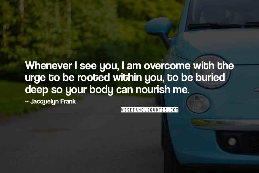 Jacquelyn Frank Quotes: Whenever I see you, I am overcome with the urge to be rooted within you, to be buried deep so your body can nourish me.