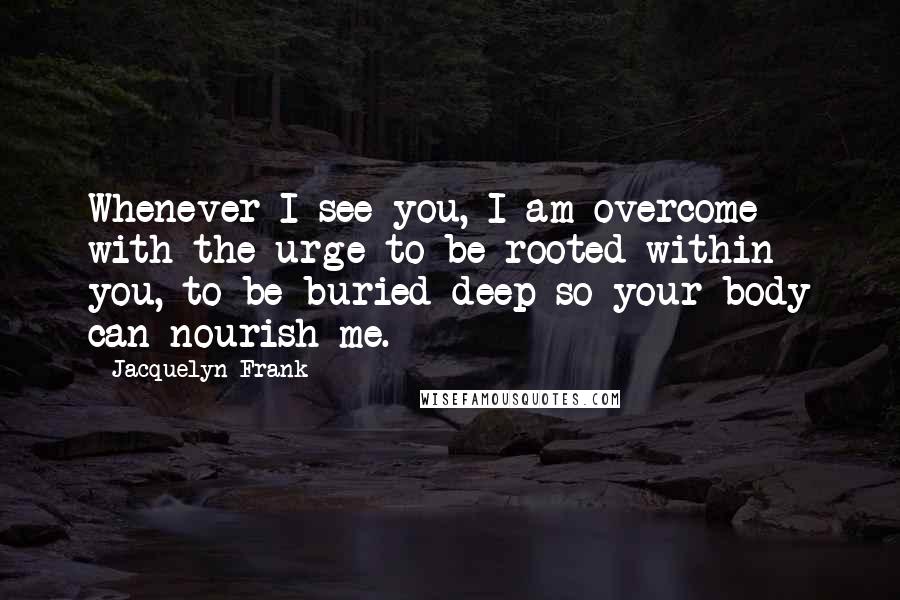 Jacquelyn Frank Quotes: Whenever I see you, I am overcome with the urge to be rooted within you, to be buried deep so your body can nourish me.