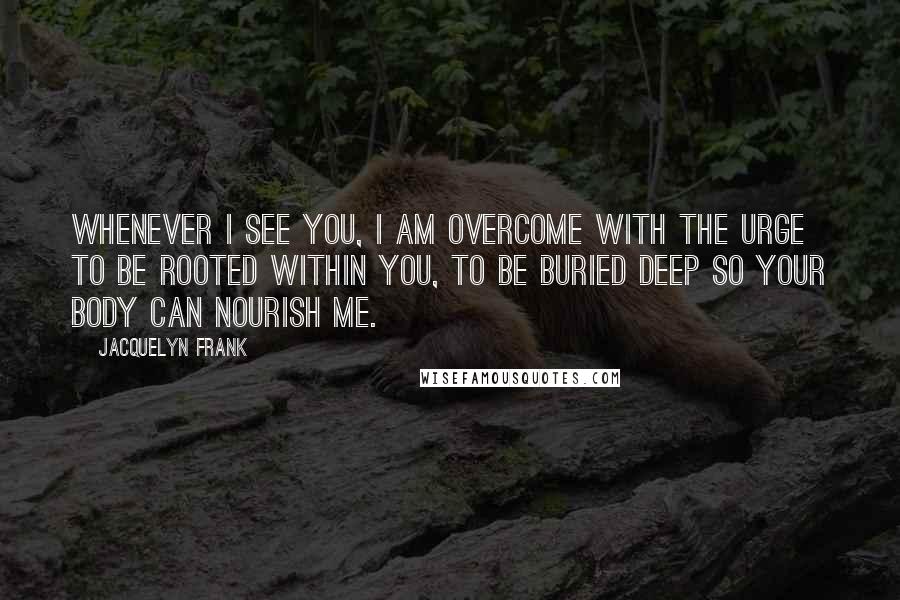 Jacquelyn Frank Quotes: Whenever I see you, I am overcome with the urge to be rooted within you, to be buried deep so your body can nourish me.