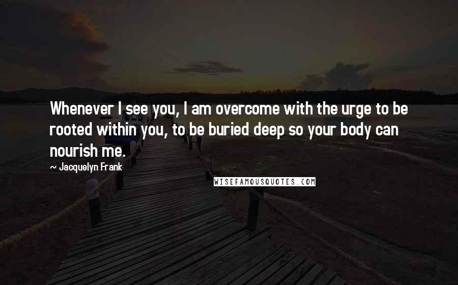 Jacquelyn Frank Quotes: Whenever I see you, I am overcome with the urge to be rooted within you, to be buried deep so your body can nourish me.