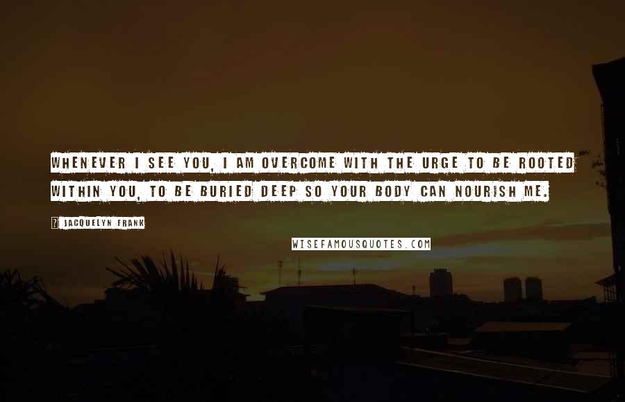 Jacquelyn Frank Quotes: Whenever I see you, I am overcome with the urge to be rooted within you, to be buried deep so your body can nourish me.
