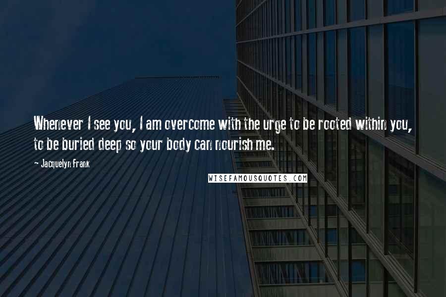 Jacquelyn Frank Quotes: Whenever I see you, I am overcome with the urge to be rooted within you, to be buried deep so your body can nourish me.