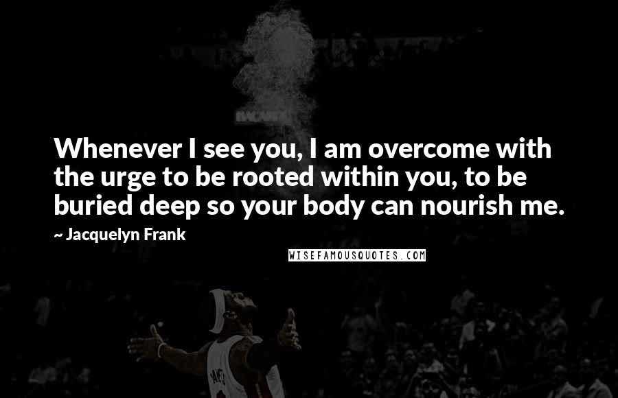 Jacquelyn Frank Quotes: Whenever I see you, I am overcome with the urge to be rooted within you, to be buried deep so your body can nourish me.