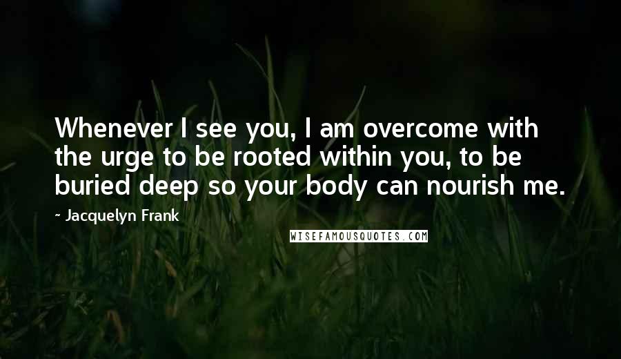 Jacquelyn Frank Quotes: Whenever I see you, I am overcome with the urge to be rooted within you, to be buried deep so your body can nourish me.