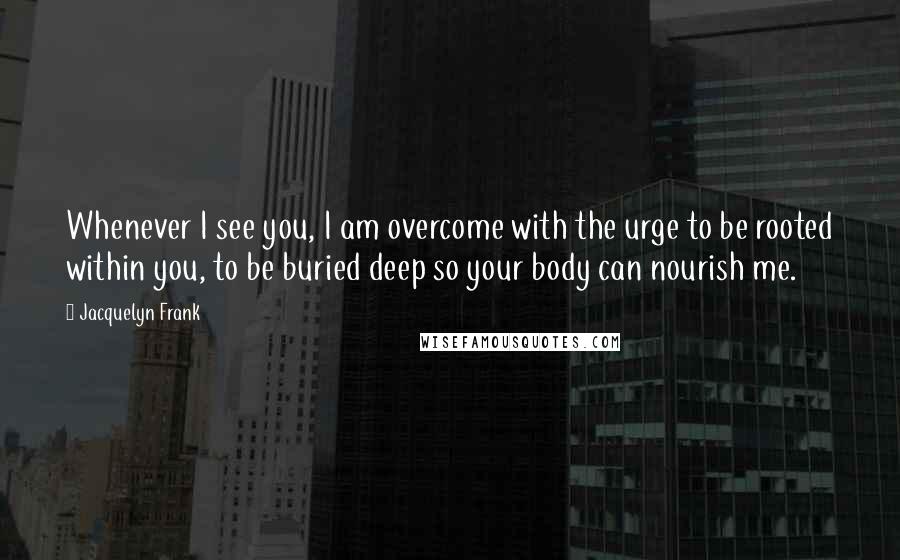 Jacquelyn Frank Quotes: Whenever I see you, I am overcome with the urge to be rooted within you, to be buried deep so your body can nourish me.