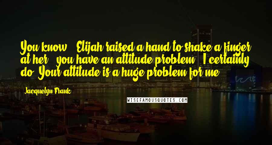 Jacquelyn Frank Quotes: You know," Elijah raised a hand to shake a finger at her, "you have an attitude problem.""I certainly do. Your attitude is a huge problem for me.