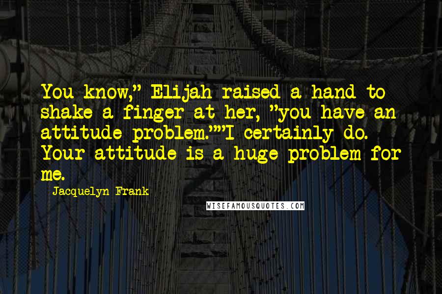 Jacquelyn Frank Quotes: You know," Elijah raised a hand to shake a finger at her, "you have an attitude problem.""I certainly do. Your attitude is a huge problem for me.