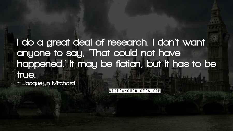 Jacquelyn Mitchard Quotes: I do a great deal of research. I don't want anyone to say, 'That could not have happened.' It may be fiction, but it has to be true.