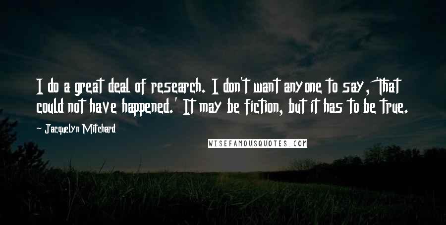 Jacquelyn Mitchard Quotes: I do a great deal of research. I don't want anyone to say, 'That could not have happened.' It may be fiction, but it has to be true.