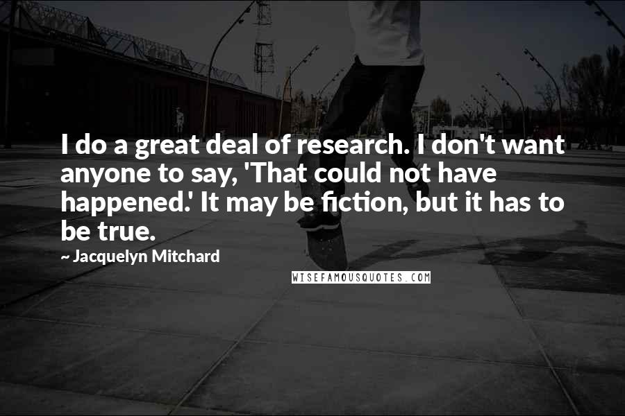 Jacquelyn Mitchard Quotes: I do a great deal of research. I don't want anyone to say, 'That could not have happened.' It may be fiction, but it has to be true.