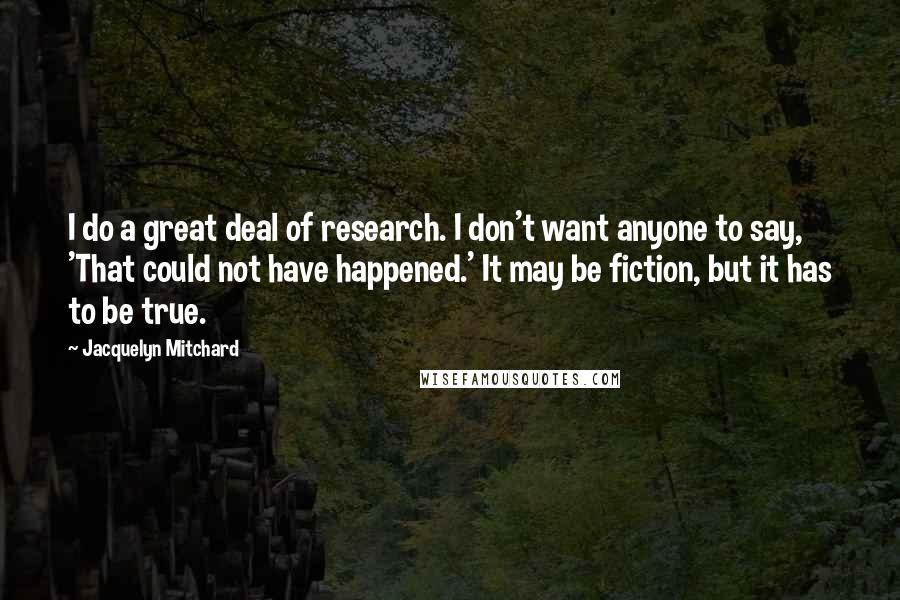 Jacquelyn Mitchard Quotes: I do a great deal of research. I don't want anyone to say, 'That could not have happened.' It may be fiction, but it has to be true.