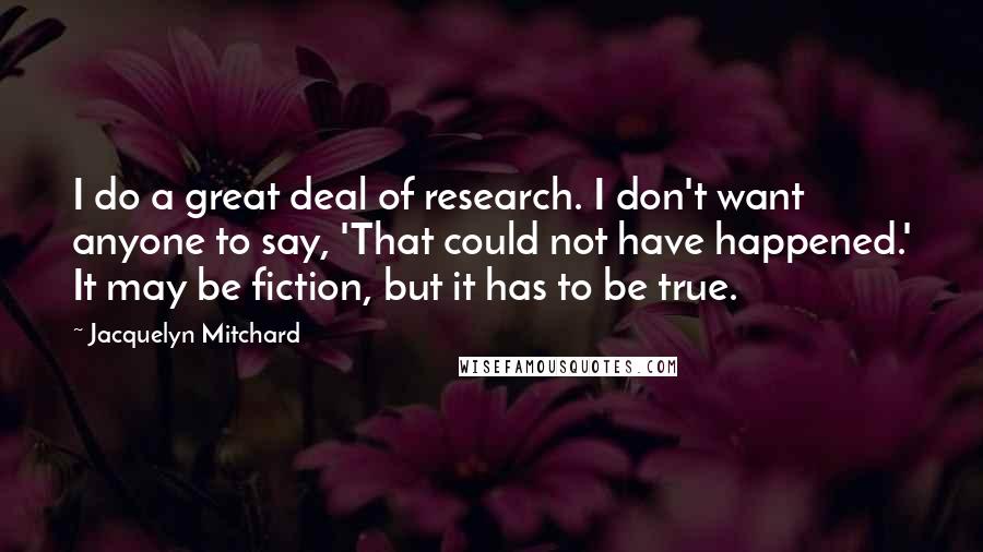Jacquelyn Mitchard Quotes: I do a great deal of research. I don't want anyone to say, 'That could not have happened.' It may be fiction, but it has to be true.