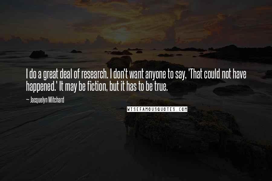 Jacquelyn Mitchard Quotes: I do a great deal of research. I don't want anyone to say, 'That could not have happened.' It may be fiction, but it has to be true.