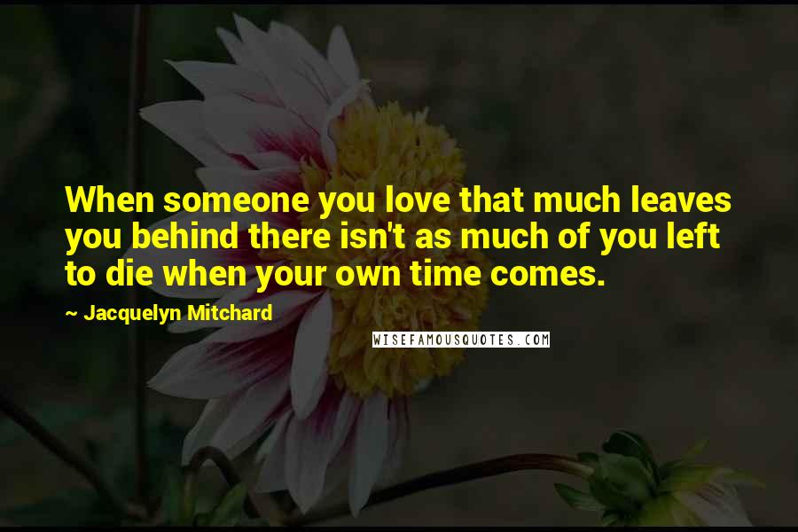 Jacquelyn Mitchard Quotes: When someone you love that much leaves you behind there isn't as much of you left to die when your own time comes.