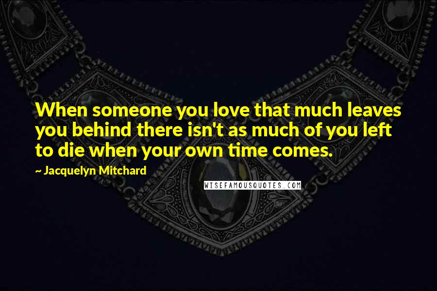Jacquelyn Mitchard Quotes: When someone you love that much leaves you behind there isn't as much of you left to die when your own time comes.