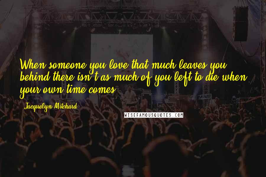 Jacquelyn Mitchard Quotes: When someone you love that much leaves you behind there isn't as much of you left to die when your own time comes.