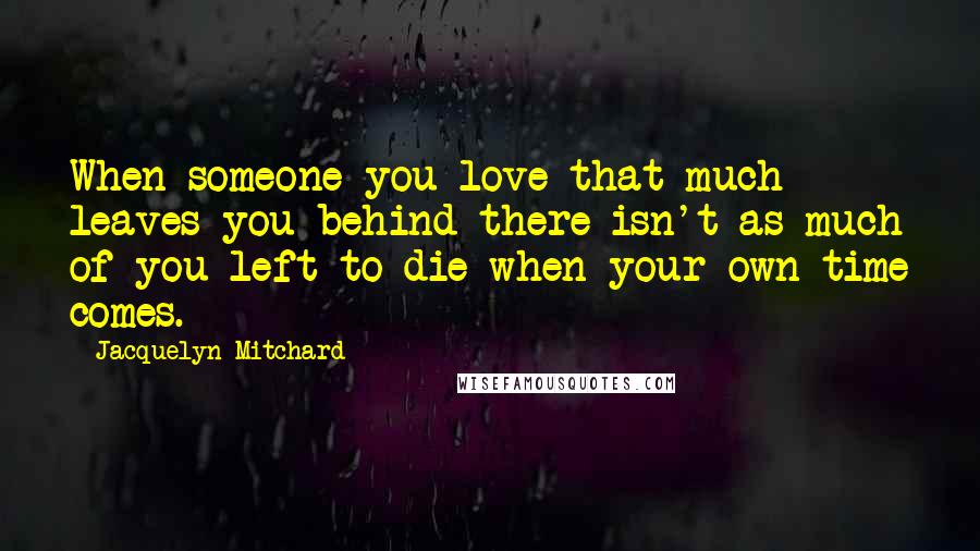 Jacquelyn Mitchard Quotes: When someone you love that much leaves you behind there isn't as much of you left to die when your own time comes.