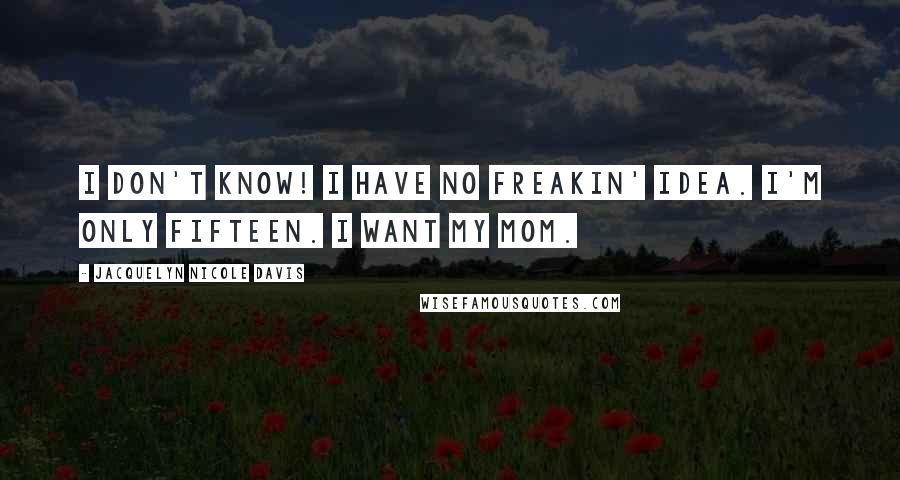 Jacquelyn Nicole Davis Quotes: I DON'T KNOW! I HAVE NO FREAKIN' IDEA. I'M ONLY FIFTEEN. I want my mom.