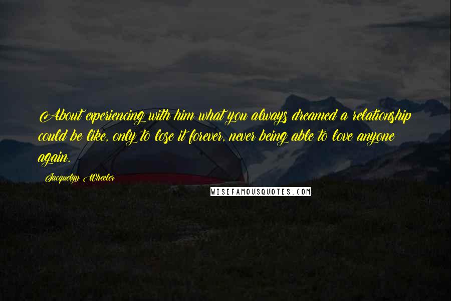 Jacquelyn Wheeler Quotes: About experiencing with him what you always dreamed a relationship could be like, only to lose it forever, never being able to love anyone again.