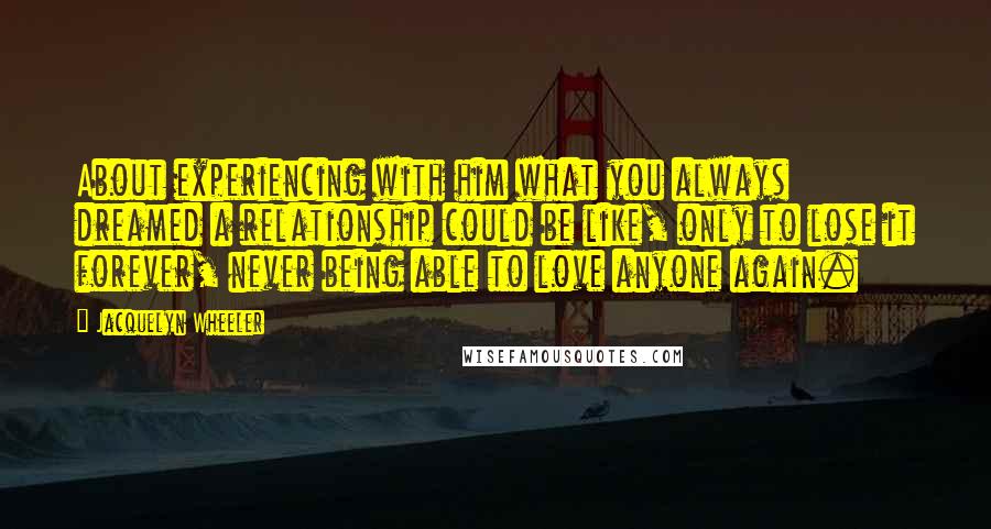 Jacquelyn Wheeler Quotes: About experiencing with him what you always dreamed a relationship could be like, only to lose it forever, never being able to love anyone again.