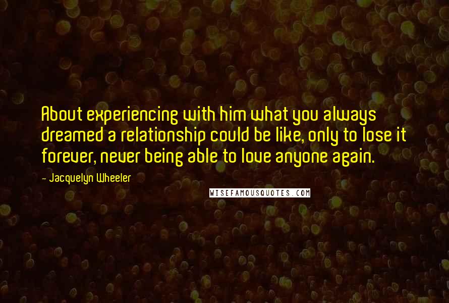 Jacquelyn Wheeler Quotes: About experiencing with him what you always dreamed a relationship could be like, only to lose it forever, never being able to love anyone again.