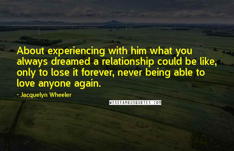 Jacquelyn Wheeler Quotes: About experiencing with him what you always dreamed a relationship could be like, only to lose it forever, never being able to love anyone again.