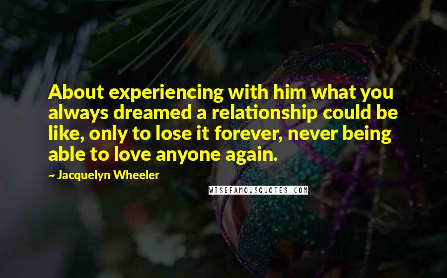 Jacquelyn Wheeler Quotes: About experiencing with him what you always dreamed a relationship could be like, only to lose it forever, never being able to love anyone again.