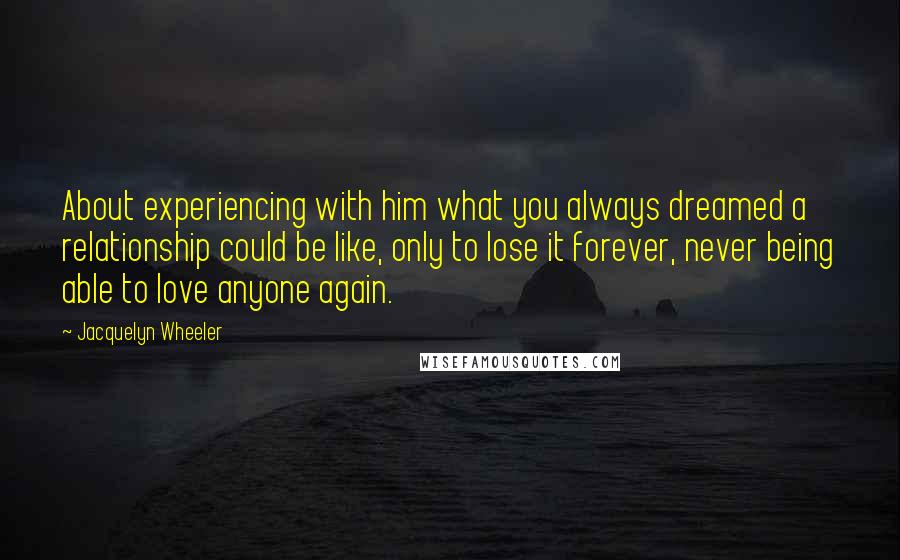 Jacquelyn Wheeler Quotes: About experiencing with him what you always dreamed a relationship could be like, only to lose it forever, never being able to love anyone again.