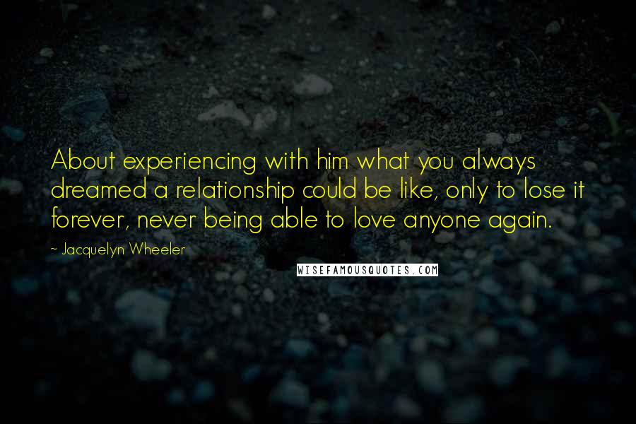 Jacquelyn Wheeler Quotes: About experiencing with him what you always dreamed a relationship could be like, only to lose it forever, never being able to love anyone again.