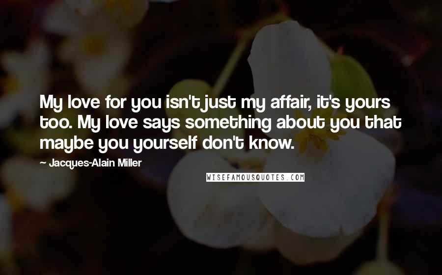Jacques-Alain Miller Quotes: My love for you isn't just my affair, it's yours too. My love says something about you that maybe you yourself don't know.