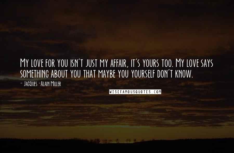 Jacques-Alain Miller Quotes: My love for you isn't just my affair, it's yours too. My love says something about you that maybe you yourself don't know.