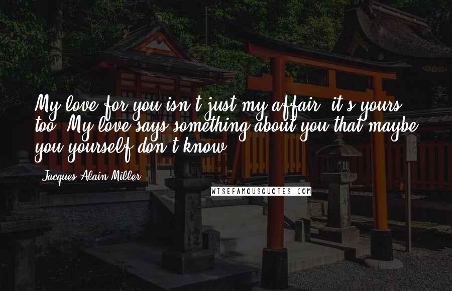Jacques-Alain Miller Quotes: My love for you isn't just my affair, it's yours too. My love says something about you that maybe you yourself don't know.