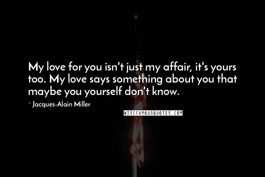 Jacques-Alain Miller Quotes: My love for you isn't just my affair, it's yours too. My love says something about you that maybe you yourself don't know.