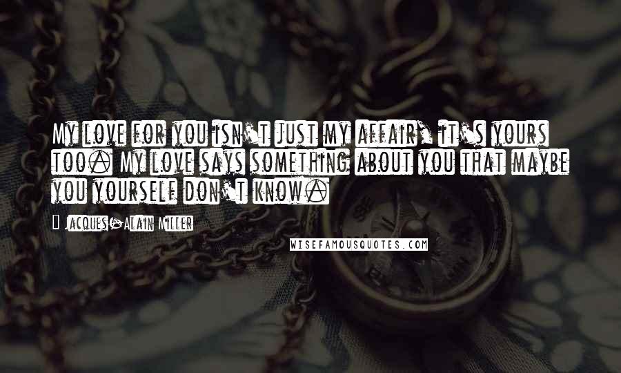 Jacques-Alain Miller Quotes: My love for you isn't just my affair, it's yours too. My love says something about you that maybe you yourself don't know.