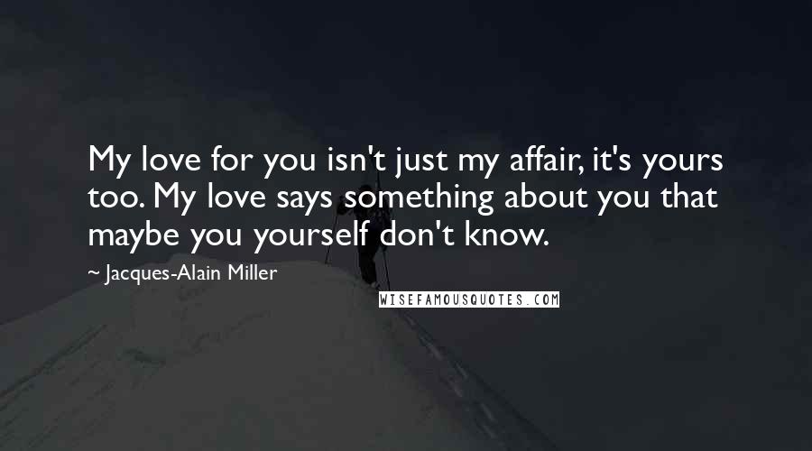 Jacques-Alain Miller Quotes: My love for you isn't just my affair, it's yours too. My love says something about you that maybe you yourself don't know.