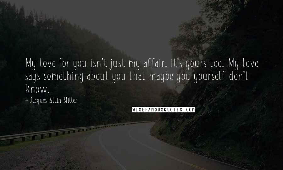 Jacques-Alain Miller Quotes: My love for you isn't just my affair, it's yours too. My love says something about you that maybe you yourself don't know.