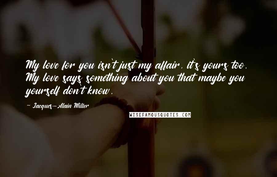 Jacques-Alain Miller Quotes: My love for you isn't just my affair, it's yours too. My love says something about you that maybe you yourself don't know.