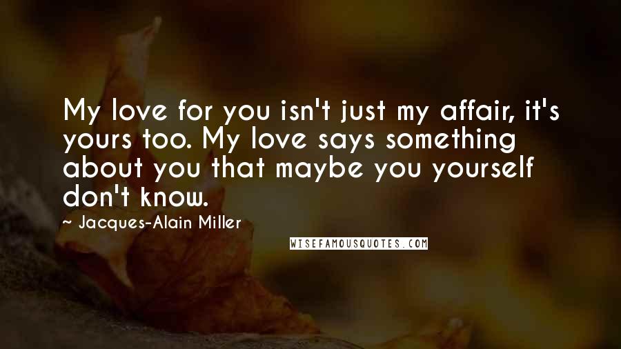 Jacques-Alain Miller Quotes: My love for you isn't just my affair, it's yours too. My love says something about you that maybe you yourself don't know.