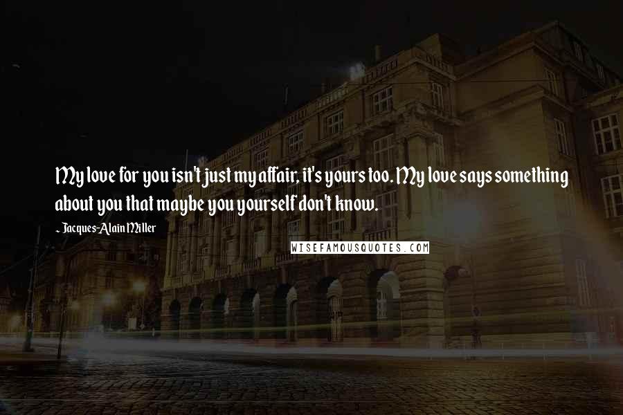 Jacques-Alain Miller Quotes: My love for you isn't just my affair, it's yours too. My love says something about you that maybe you yourself don't know.