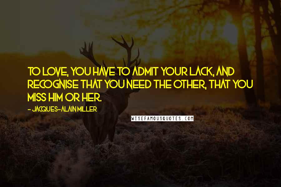 Jacques-Alain Miller Quotes: To love, you have to admit your lack, and recognise that you need the other, that you miss him or her.