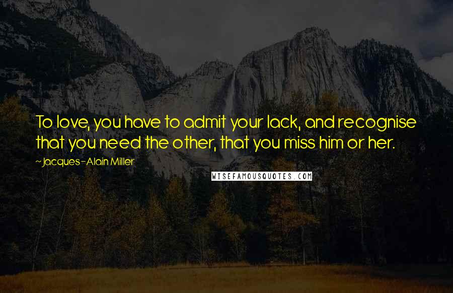 Jacques-Alain Miller Quotes: To love, you have to admit your lack, and recognise that you need the other, that you miss him or her.