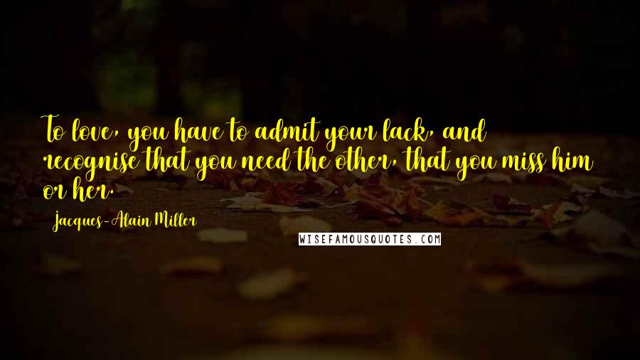 Jacques-Alain Miller Quotes: To love, you have to admit your lack, and recognise that you need the other, that you miss him or her.