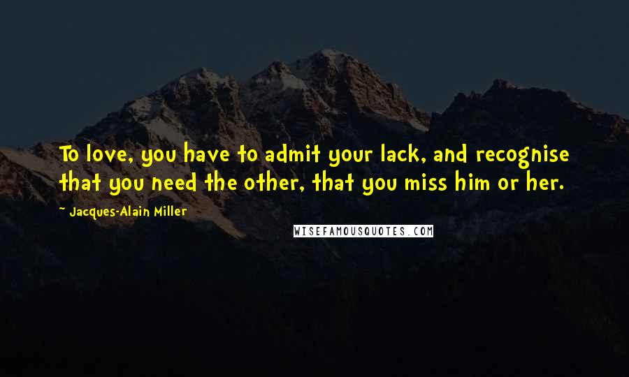 Jacques-Alain Miller Quotes: To love, you have to admit your lack, and recognise that you need the other, that you miss him or her.