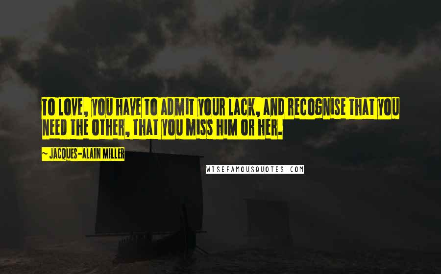 Jacques-Alain Miller Quotes: To love, you have to admit your lack, and recognise that you need the other, that you miss him or her.