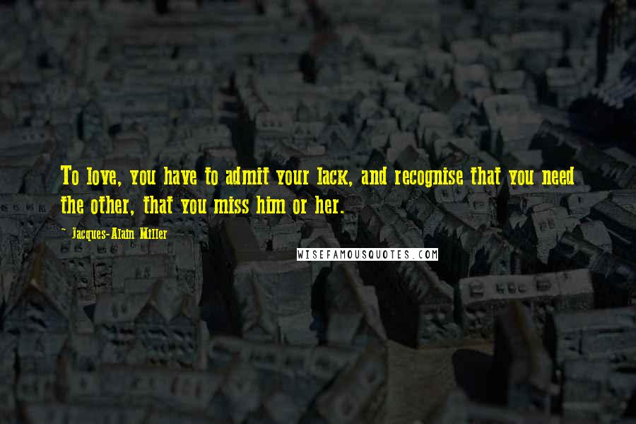 Jacques-Alain Miller Quotes: To love, you have to admit your lack, and recognise that you need the other, that you miss him or her.