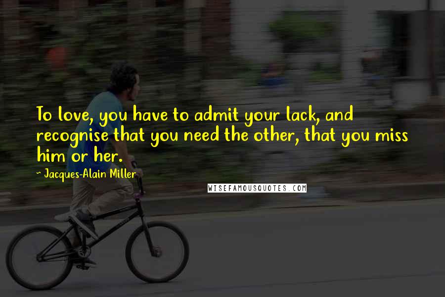 Jacques-Alain Miller Quotes: To love, you have to admit your lack, and recognise that you need the other, that you miss him or her.