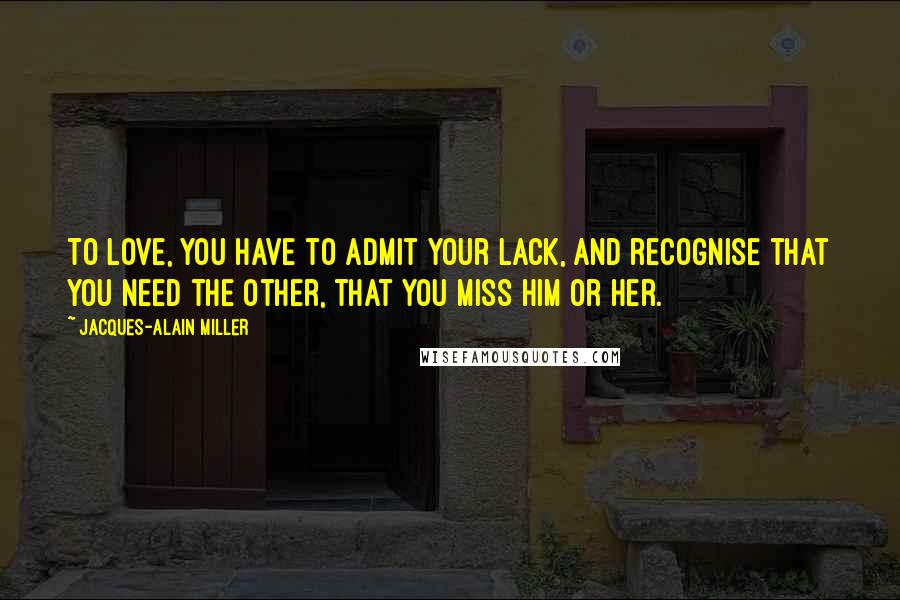 Jacques-Alain Miller Quotes: To love, you have to admit your lack, and recognise that you need the other, that you miss him or her.