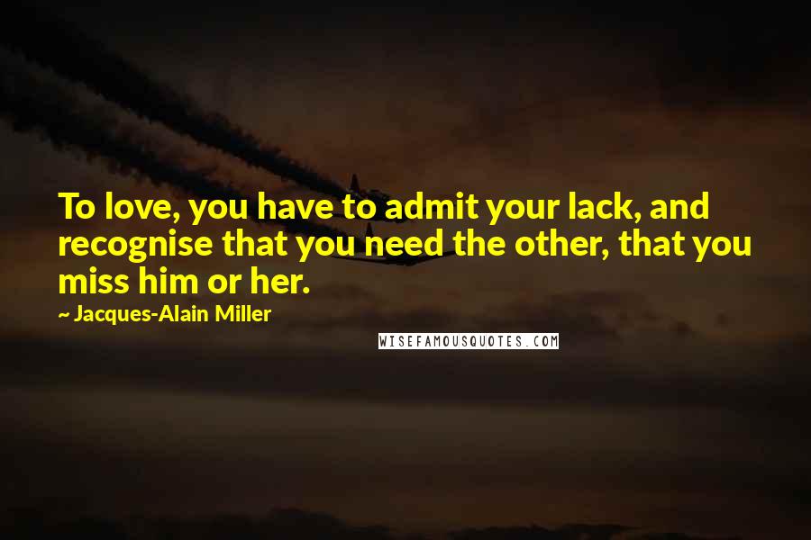 Jacques-Alain Miller Quotes: To love, you have to admit your lack, and recognise that you need the other, that you miss him or her.