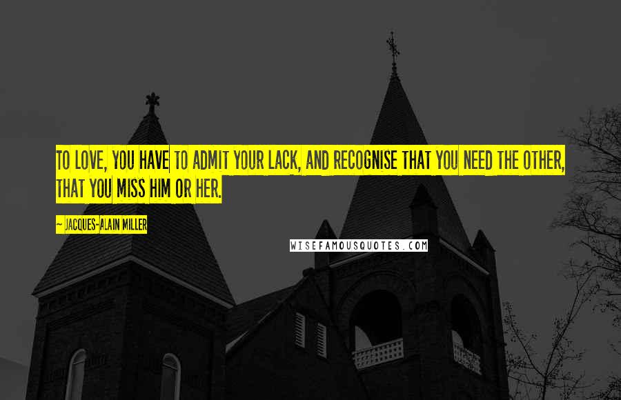 Jacques-Alain Miller Quotes: To love, you have to admit your lack, and recognise that you need the other, that you miss him or her.