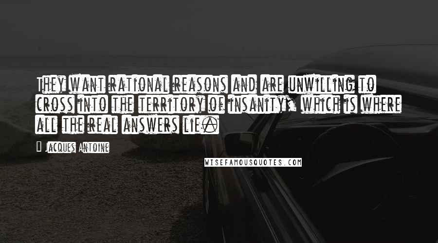 Jacques Antoine Quotes: They want rational reasons and are unwilling to cross into the territory of insanity, which is where all the real answers lie.